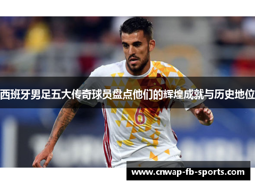西班牙男足五大传奇球员盘点他们的辉煌成就与历史地位 西班牙男足五大传奇球员盘点他们的辉煌成就与历史地位