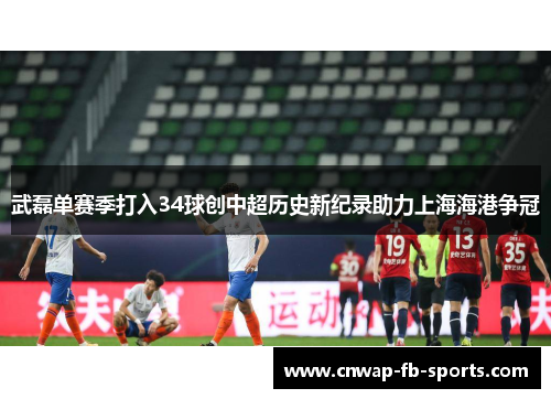 武磊单赛季打入34球创中超历史新纪录助力上海海港争冠 武磊单赛季打入34球创中超历史新纪录助力上海海港争冠