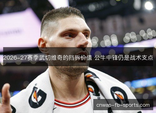 2026-27赛季武切维奇的挡拆价值 公牛中锋仍是战术支点